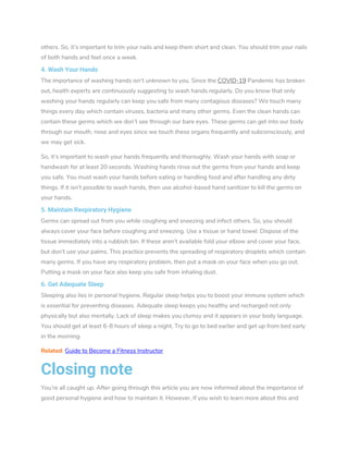 others. So, it’s important to trim your nails and keep them short and clean. You should trim your nails
of both hands and feet once a week.
4. Wash Your Hands
The importance of washing hands isn’t unknown to you. Since the COVID-19 Pandemic has broken
out, health experts are continuously suggesting to wash hands regularly. Do you know that only
washing your hands regularly can keep you safe from many contagious diseases? We touch many
things every day which contain viruses, bacteria and many other germs. Even the clean hands can
contain these germs which we don’t see through our bare eyes. These germs can get into our body
through our mouth, nose and eyes since we touch these organs frequently and subconsciously, and
we may get sick.
So, it’s important to wash your hands frequently and thoroughly. Wash your hands with soap or
handwash for at least 20 seconds. Washing hands rinse out the germs from your hands and keep
you safe. You must wash your hands before eating or handling food and after handling any dirty
things. If it isn’t possible to wash hands, then use alcohol-based hand sanitizer to kill the germs on
your hands.
5. Maintain Respiratory Hygiene
Germs can spread out from you while coughing and sneezing and infect others. So, you should
always cover your face before coughing and sneezing. Use a tissue or hand towel. Dispose of the
tissue immediately into a rubbish bin. If these aren’t available fold your elbow and cover your face,
but don’t use your palms. This practice prevents the spreading of respiratory droplets which contain
many germs. If you have any respiratory problem, then put a mask on your face when you go out.
Putting a mask on your face also keep you safe from inhaling dust.
6. Get Adequate Sleep
Sleeping also lies in personal hygiene. Regular sleep helps you to boost your immune system which
is essential for preventing diseases. Adequate sleep keeps you healthy and recharged not only
physically but also mentally. Lack of sleep makes you clumsy and it appears in your body language.
You should get at least 6-8 hours of sleep a night. Try to go to bed earlier and get up from bed early
in the morning.
Related: Guide to Become a Fitness Instructor
Closing note
You’re all caught up. After going through this article you are now informed about the importance of
good personal hygiene and how to maintain it. However, If you wish to learn more about this and
 