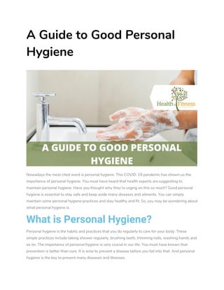 A Guide to Good Personal
Hygiene
Nowadays the most cited word is personal hygiene. This COVID-19 pandemic has shown us the
importance of personal hygiene. You must have heard that health experts are suggesting to
maintain personal hygiene. Have you thought why they’re urging on this so much? Good personal
hygiene is essential to stay safe and keep aside many diseases and ailments. You can simply
maintain some personal hygiene practices and stay healthy and fit. So, you may be wondering about
what personal hygiene is.
What is Personal Hygiene?
Personal hygiene is the habits and practices that you do regularly to care for your body. These
simple practices include taking shower regularly, brushing teeth, trimming nails, washing hands and
so on. The importance of personal hygiene is very crucial in our life. You must have known that
prevention is better than cure. It is wise to prevent a disease before you fall into that. And personal
hygiene is the key to prevent many diseases and illnesses.
 