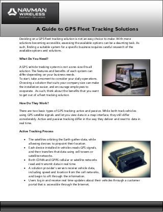 A Guide to GPS Fleet Tracking Solutions
Deciding on a GPS fleet tracking solution is not an easy choice to make. With more
solutions becoming accessible, assessing the available options can be a daunting task. As
such, finding a suitable system for a specific business requires careful research of the
available options and solutions.
What Do You Need?
A GPS vehicle tracking system is not a one-size-fits-all
solution. The features and benefits of each system can
differ depending on your business needs.
To start, take a moment to consider your daily operations.
Choosing a solution that suits your company size can make
the installation easier, and encourage employees to
cooperate. As such, think about the benefits that you want
to get out of a fleet tracking solution.
How Do They Work?
There are two basic types of GPS tracking: active and passive. While both track vehicles
using GPS satellite signals and let you view data in a map interface, they still differ
considerably. Active and passive tracking differ in the way they deliver and react to data in
real time.
Active Tracking Process








The satellites orbiting the Earth gather data, while
allowing devices to pinpoint their location.
Each device installed in vehicles reads GPS signals,
and then transfers that data using cell towers or
satellite networks.
Both CDMA and GPRS cellular or satellite networks
read and transmit data in real time.
A solution provider’s servers receive vehicle data,
including speed and location from the cell networks,
and begin to sift through the information.
Users log in and receive real time updates about their vehicles through a customer
portal that is accessible through the Internet.

 
