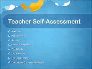 Teacher Self-Assessment
MaterialsMaterials
ManagementManagement
GroupingGrouping
Lesson ManagementLesson Management
Text SelectionsText Selections
Text VariationsText Variations
Text IntroductionsText Introductions
Teaching for Processing StrategiesTeaching for Processing Strategies
16
 