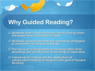 Why Guided Reading?
Students have a high accuracy rate in reading whenStudents have a high accuracy rate in reading when
the proper text is selected for them.the proper text is selected for them.
Students are provided with the necessary strategiesStudents are provided with the necessary strategies
to overcome “reading road blocks.”to overcome “reading road blocks.”
The focus of reading shifts to meaning rather thanThe focus of reading shifts to meaning rather than
decoding; the construction of meaning is imperative.decoding; the construction of meaning is imperative.
Independent reading and the application ofIndependent reading and the application of
independent reading strategies is the goal of Guidedindependent reading strategies is the goal of Guided
Reading.Reading.
3
 