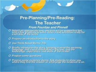 Pre-Planning/Pre-Reading:
The Teacher
From Fountas and Pinnell
Select an appropriate text, one that will be supportive butSelect an appropriate text, one that will be supportive but
with a few problems to solve. Have a text selection ready forwith a few problems to solve. Have a text selection ready for
each day of the week.each day of the week.
Prepare an introduction to the storyPrepare an introduction to the story
Use Think Aloud Stems (TA)Use Think Aloud Stems (TA)
Briefly introduces the story, keeping in mind the meaning,Briefly introduces the story, keeping in mind the meaning,
language, and visual information in the text, and thelanguage, and visual information in the text, and the
knowledge, experience, and skills of the readerknowledge, experience, and skills of the reader
Preplan some questionsPreplan some questions
Preplan some evidence stems. Ask students to show youPreplan some evidence stems. Ask students to show you
where they find the answer or what page the evidence is on.where they find the answer or what page the evidence is on.
7
 