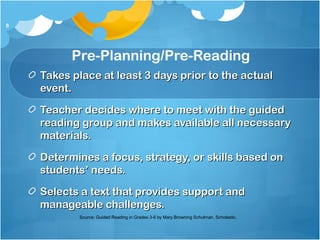 Takes place at least 3 days prior to the actualTakes place at least 3 days prior to the actual
event.event.
Teacher decides where to meet with the guidedTeacher decides where to meet with the guided
reading group and makes available all necessaryreading group and makes available all necessary
materials.materials.
Determines a focus, strategy, or skills based onDetermines a focus, strategy, or skills based on
students’ needs.students’ needs.
Selects a text that provides support andSelects a text that provides support and
manageable challenges.manageable challenges.
8
Pre-Planning/Pre-Reading
Source: Guided Reading in Grades 3-6 by Mary Browning Schulman. Scholastic.
 