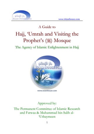 www.islamhouse.com


               A Guide to
 Hajj, ‘Umrah and Visiting the
    Prophet’s () Mosque
The Agency of Islamic Enlightenment in Hajj




               Approved by:
The Permanent Committee of Islamic Research
   and Fatwaa & Muhammad bin Salih al-
               ‘Uthaymeen
                     1
 