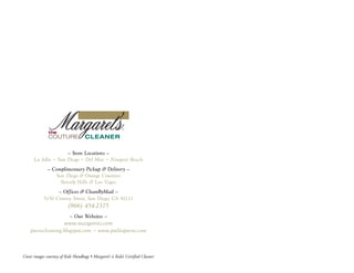 — Store Locations —
      La Jolla • San Diego • Del Mar • Newport Beach
              — Complimentary Pickup & Delivery —
                 San Diego & Orange Counties
                   Beverly Hills & Las Vegas
                  — Offices & CleanByMail —
            5150 Convoy Street, San Diego, CA 92111
                           (866) 454-2375
                            — Our Websites —
                        www.margarets.com
    pursecleaning.blogspot.com • www.pulitopurse.com



Cover images courtesy of Kale Handbags • Margaret’s is Kale’s Certified Cleaner
 