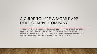 A GUIDE TO HIRE A MOBILE APP
DEVELOPMENT COMPANY
A COMPANY THAT IS LOOKING AT DEVELOPING AN APP HAS THREE OPTIONS –
IN-HOUSE DEVELOPMENT, OUTSOURCE TO FREELANCE APP DESIGNERS
THROUGH ONLINE PORTALS OR OUTSOURCE TO DEVELOPMENT SHOPS. LET’S
REVIEW THE POINTS IN FAVOUR AND AGAINST EACH OPTION.
 