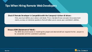 Click to edit Master title style
10
Tips When Hiring Remote Web Developers
Check if Remote Developer is Compatible with the Company’s Culture & Values :
First, you must define your culture and ideals. Then, translate these concepts into assessment
exams, surveys or interview questions that will allow you to assess your candidate’s abilities.
Discuss SOW (Statement of Work) :
The SOW document assists in matching the proper and desired skill set required for the project to
be completed with the candidate’s potential.
Source: : https://www.weblineindia.com/blog/hire-remote-developers-guide/
 