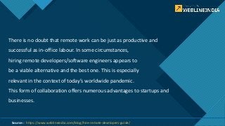 Click to edit Master title style
2
There is no doubt that remote work can be just as productive and
successful as in-office labour. In some circumstances,
hiring remote developers/software engineers appears to
be a viable alternative and the best one. This is especially
relevant in the context of today’s worldwide pandemic.
This form of collaboration offers numerous advantages to startups and
businesses.
Source: : https://www.weblineindia.com/blog/hire-remote-developers-guide/
 
