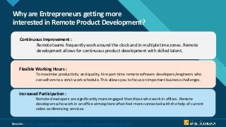 Click to edit Master title style
3
Why are Entrepreneurs getting more
interested in Remote Product Development?
Continuous Improvement :
Remote teams frequently work around the clock and in multiple time zones. Remote
development allows for continuous product development with skilled talent.
Flexible Working Hours :
To maximise productivity and quality, hire part-time remote software developers/engineers who
can adhere to a strict work schedule. This allows you to focus on important business challenges.
Increased Participation :
Remote developers are significantly more engaged than those who work in offices. Remote
developers who work in an office atmosphere often feel more connected with the help of current
video conferencing services.
Source: : https://www.weblineindia.com/blog/hire-remote-developers-guide/
 
