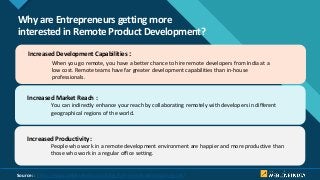 Click to edit Master title style
4
Why are Entrepreneurs getting more
interested in Remote Product Development?
Increased Development Capabilities :
When you go remote, you have a better chance to hire remote developers from India at a
low cost. Remote teams have far greater development capabilities than in-house
professionals.
Increased Market Reach :
You can indirectly enhance your reach by collaborating remotely with developers in different
geographical regions of the world.
Increased Productivity :
People who work in a remote development environment are happier and more productive than
those who work in a regular office setting.
Source: : https://www.weblineindia.com/blog/hire-remote-developers-guide/
 