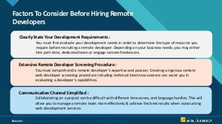 Click to edit Master title style
5
Factors To Consider Before Hiring Remote
Developers
Clearly State Your Development Requirements :
You must first evaluate your development needs in order to determine the type of resource you
require before recruiting a remote developer. Depending on your business needs, you may either
hire part-time, dedicated team or engage remote freelancers.
Extensive Remote Developer Screening Procedure :
You must comprehend a remote developer’s expertise and passion. Creating a rigorous remote
web developer screening procedure including technical interview sessions can assist you in
evaluating a developer’s capabilities.
Communication Channel Simplified :
Collaborating on a project can be difficult with different time zones, and language hurdles. This will
allow you to manage a remote team more effectively & achieve the best results when outsourcing
web development services.
Source: : https://www.weblineindia.com/blog/hire-remote-developers-guide/
 