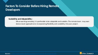 Click to edit Master title style
6
Factors To Consider Before Hiring Remote
Developers
Scalability and Adaptability :
When working remotely, it is preferable to be adaptable and scalable. The remote team may even
devise novel approaches to incorporating flexibility and scalability into your project.
Source: : https://www.weblineindia.com/blog/hire-remote-developers-guide/
 