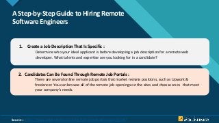 Click to edit Master title style
7
A Step-by-Step Guide to Hiring Remote
Software Engineers
1. Create a Job Description That Is Specific :
Determine who your ideal applicant is before developing a job description for a remote web
developer. What talents and expertise are you looking for in a candidate?
2. Candidates Can Be Found Through Remote Job Portals :
There are several online remote job portals that market remote positions, such as Upwork &
freelancer. You can browse all of the remote job openings on the sites and choose ones that meet
your company’s needs.
Source: : https://www.weblineindia.com/blog/hire-remote-developers-guide/
 