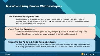 Click to edit Master title style
9
Tips When Hiring Remote Web Developers
Find the Best Fit for a Specific Skill :
Hiring remote personnel entails searching for certain abilities required to excel at remote
development. technical abilities and time management skills are some remote working qualities
that can be used to screen candidates
Clearly State Your Expectations :
Candidates’ key remote working qualities play a larger significance in remote recruiting. Many
potential applicants may be turned down because they do not feel like a good fit.
Choose the Best Platform to Find a Remote Developer :
Because so many candidates are actively seeking remote working options, they are already aware
of the “top go-to places,” which are not job boards like Monster and Indeed or LinkedIn networks.
Source: : https://www.weblineindia.com/blog/hire-remote-developers-guide/
 