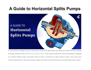 A Guide to Horizontal Splits Pumps
If you somehow managed to take a casual study of the pump types being used today, you would most likely observe
that large numbers of them are Horizontal Splits Pumps. These modern workhorses, while not generally so adaptable
as numerous different plans, have been known to keep on working for a large number of years, even many years,
without disappointment. How about we take a gander at the split case horizontal pumps and what makes them unique?
 