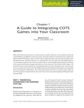 Chapter ?
A Guide to Integrating COTS
Games into Your Classroom
Richard Van Eck
University of North Dakota, USA
Copyright © 2009, IGI Global, distributing in print or electronic forms without written permission of IGI Global is prohibited.
AbstrAct
Many of the educational outcomes we seek to promote in public education, such as problem solving and
critical thinking, are dificult to achieve given the constraints of the real-world classroom. Commercial
Off-the-Shelf (COTS) games make excellent tools for addressing both content-based and higher-order
learning outcomes, and many educators are exploring their use in the classroom. But making effective
use of commercial games in the classroom requires that we understand how games function in relation
to the typical instructional strategies and practices of the classroom. The irst part of this chapter will
examine the theories that underlie the successful integration of commercial games in the classroom and
look at an empirically based model, the NTeQ (iNtegrating Technology through inQuiry), for designing
lessons that integrate COTS games. This will lay the groundwork for the second part of the chapter in
which these theories and the model are discussed in the context of actually designing COTS game-based
learning (GBL).
PArt I: theoretIcAl
foundAtIons for desIgnIng
cots gbl
Introduction
Despite the growing interest in using games as
learningtoolsinpubliceducation,veryfewgames
are designed for the classroom. Those that are
(e.g., the Leapster and Learning Company
products) often tend more toward learning tutori-
als than learning games, and are thus dificult to
integratewithintheexistingcurriculumexceptas
additionalpracticeinsubjectareas.Suchsoftware
can play a valuable role in learning, and students
no doubt enjoy them more than they enjoy read-
ing a textbook, but this does not capture the true
power of games to engage (in the cognitive and
 