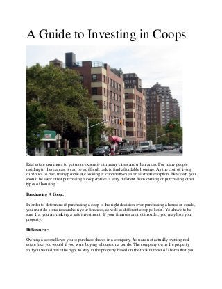 A Guide to Investing in Coops
Real estate continues to get more expensive in many cities and urban areas. For many people
residing in these areas, it can be a difficult task to find affordable housing. As the cost of living
continues to rise, many people are looking at cooperatives as an alternative option. However, you
should be aware that purchasing a cooperative is very different from owning or purchasing other
types of housing.
Purchasing A Coop:
In order to determine if purchasing a coop is the right decision over purchasing a house or condo,
you must do some research on your finances, as well as different coop policies. You have to be
sure that you are making a safe investment. If your finances are not in order, you may lose your
property.
Differences:
Owning a coop allows you to purchase shares in a company. You are not actually owning real
estate like you would if you were buying a house or a condo. The company owns the property
and you would have the right to stay in the property based on the total number of shares that you
 
