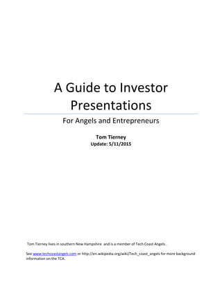 A Guide to Investor
Presentations
For Angels and Entrepreneurs
Tom Tierney
Update: 5/20/2015
Tom Tierney lives in southern New Hampshire and is a member of Tech Coast Angels .
See www.techcoastangels.com or http://en.wikipedia.org/wiki/Tech_coast_angels for more background
information on the TCA.
 