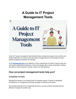 A Guide to IT Project
Management Tools
Tools for IT project management help software teams manage and organize their activities and
projects efficiently. It's crucial to note that project managers aren't the only people for whom
project management solutions are intended.
An IT management tool can be altered to suit the requirements of a team of various sizes and
with various organizational objectives. These technologies offer a variety of benefits, including
the ability to control expenses, maintain scope, and meet deadlines.
How can project management tools help you?
Completion of Tasks
Managing the workers is an important part of managing projects. A variety of capabilities
provided by an IT management tool assist managers in setting up their teams.
By breaking things down into manageable structures, you may transform big goals that are
difficult to manage into smaller ones.
 