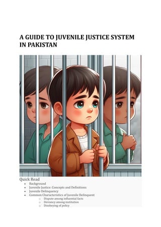 A GUIDE TO JUVENILE JUSTICE SYSTEM
IN PAKISTAN
Quick Read
• Background
• Juvenile Justice: Concepts and Definitions
• Juvenile Delinquency
• Common Characteristics of Juvenile Delinquent
o Dispute among influential facts
o Deviancy among institution
o Disobeying of policy
 