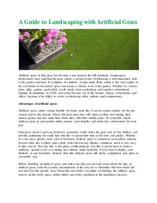 A Guide to Landscaping with Artificial Grass
Artificial grass or fake grass has become a new trend in the UK mainland. Landscapers,
homeowners have said that the grass carries a certain power of delivering a well-manicured look
to the garden and lawn. It comprises of synthetic or man-made fibers which is the exact replica to
the real blades of the natural grass and creates a realistic look of the garden. Whether it’s a home
lawn, office garden, sports field, it will surely form a refreshing and a perfect environment.
Gaining its popularity in 1970s, now it has become one of the favorite choices of the homes and
offices because of its ability to create a revitalizing effect without much maintenance.
Advantages of artificial grass:
Artificial grass carries certain benefits for home yards like it can be a great solution for the pet
owners and for the parents. Those who have pets, they will often see their pets ruining their
natural garden and also make their home dirty with their muddy paws. To avoid this, install
artificial grass in your garden which ensures a pet-friendly and odour-free environment for your
pets.
Fake grass doesn’t need any fertilizers, pesticides which make the grass safe for the children and
provide cushioning for small kids who like to spend their time in the lawn and garden. Whether
it’s your lawn, garden, front yard or backyard, artificial grass is considered an excellent solution.
It never turns into a yellow pale colour, looks best in any climatic conditions and it is very easy
to take care of. Not only this, it also plays a multi-purpose role like it can be used to create a
walkway, ground cover or a seating area without much headache. If you want to display your
furniture or any decorative element, then this artificial grass will surely compliment your place in
a beautiful way.
Before installing an artificial grass, just make sure that you are well aware about the type of
artificial grass, took the accurate measurement of the area, try to determine that how much turf
you need for that specific area. Clean that area before you think of installing the artificial grass,
remove all the rocks, grass, debris which can create a problem in the installation process.
 