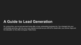 A Guide to Lead Generation
So, picture this- you’ve just returned home after a long, exhausting business trip. You changed into your
comfortable jammies, get into your cozy blanket and just as you drift off to dreamville, your phone rings and
the telecaller on the other end goes “Hello there.
 