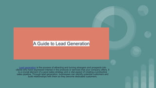 A Guide to Lead Generation
Lead generation is the process of attracting and turning strangers and prospects into
clients who have expressed interest in the products or services that your company offers. It
is a crucial element of a good sales strategy and a vital aspect of creating a productive
sales pipeline. Through lead generation, businesses can identify potential customers and
build relationships with them so they become dedicated customers.
 