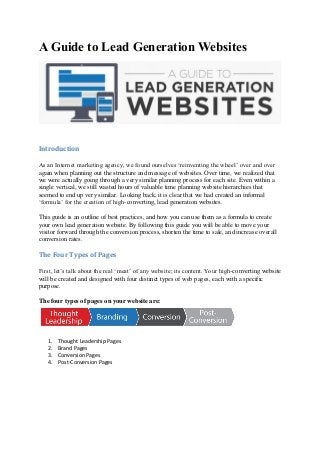A Guide to Lead Generation Websites
Introduction
As an Internet marketing agency, we found ourselves ‘reinventing the wheel’ over and over
again when planning out the structure and message of websites. Over time, we realized that
we were actually going through a very similar planning process for each site. Even within a
single vertical, we still wasted hours of valuable time planning website hierarchies that
seemed to end up very similar. Looking back, it is clear that we had created an informal
‘formula’ for the creation of high-converting, lead generation websites.
This guide is an outline of best practices, and how you can use them as a formula to create
your own lead generation website. By following this guide you will be able to move your
visitor forward through the conversion process, shorten the time to sale, and increase overall
conversion rates.
The Four Types of Pages
First, let’s talk about the real ‘meat’ of any website; its content. Your high-converting website
will be created and designed with four distinct types of web pages, each with a specific
purpose.
The four types of pages on your website are:
1. Thought Leadership Pages
2. Brand Pages
3. Conversion Pages
4. Post-Conversion Pages
 