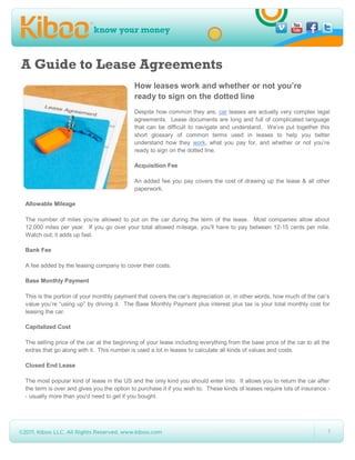 A Guide to Lease Agreements
                                           How leases work and whether or not you’re
                                           ready to sign on the dotted line
                                           Despite how common they are, car leases are actually very complex legal
                                           agreements. Lease documents are long and full of complicated language
                                           that can be difficult to navigate and understand. We’ve put together this
                                           short glossary of common terms used in leases to help you better
                                           understand how they work, what you pay for, and whether or not you’re
                                           ready to sign on the dotted line.

                                           Acquisition Fee

                                           An added fee you pay covers the cost of drawing up the lease & all other
                                           paperwork.

Allowable Mileage

The number of miles you’re allowed to put on the car during the term of the lease. Most companies allow about
12,000 miles per year. If you go over your total allowed mileage, you’ll have to pay between 12-15 cents per mile.
Watch out; it adds up fast.

Bank Fee

A fee added by the leasing company to cover their costs.

Base Monthly Payment

This is the portion of your monthly payment that covers the car’s depreciation or, in other words, how much of the car’s
value you’re “using up” by driving it. The Base Monthly Payment plus interest plus tax is your total monthly cost for
leasing the car.

Capitalized Cost

The selling price of the car at the beginning of your lease including everything from the base price of the car to all the
extras that go along with it. This number is used a lot in leases to calculate all kinds of values and costs.

Closed End Lease

The most popular kind of lease in the US and the only kind you should enter into. It allows you to return the car after
the term is over and gives you the option to purchase it if you wish to. These kinds of leases require lots of insurance -
- usually more than you'd need to get if you bought.




                                                                                                                         1
 