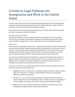 A Guide to Legal Pathways for
Immigration and Work in the United
States
Contrary to what's often said, data from Homeland Security reveals that the number of illegal border
crossings has decreased by approximately 90 percent since 2000. Additionally, a greater number of
immigrants are entering the United States through legal channels.
Here are some of the most typical ways people legally enter the country, which could lead to getting
permanent residency and, eventually, citizenship.
Immigrating with Family
Family-based immigration is the most significant pathway for entering the U.S. by a large margin.
American citizens and lawful residents have the opportunity to bring their foreign spouses, fiances,
unmarried children, siblings aged 21 or older, and parents into the country through sponsorship.
Work Visas
Another avenue is through obtaining a work visa. Employers have the option to sponsor foreign workers
possessing specialized skills if suitable candidates cannot be found domestically. Various types of work
visas exist, some for specific durations requiring the foreign worker to return to their home country
afterward, while others offer longer-term stays. H1B visas, for instance, are prevalent in areas like
Silicon Valley due to the high demand for engineering and computer science professionals.
U.S. work visas are official documents issued by the U.S. government that allow foreign nationals to
legally work within the United States for a specific period. These visas are typically sponsored by U.S.
employers who are unable to find qualified candidates domestically and therefore seek to hire
individuals with specialized skills or expertise from other countries.
A variety of U.S. work visas are available, each tailored to specific purposes and categories of workers.
Some of the most common work visas include:
1. H-1B Visa: This visa is for professionals in specialty occupations that require a higher education
degree or its equivalent. It's commonly used by employers in fields such as technology,
engineering, medicine, and academia.
2. L-1 Visa: The L-1 visa is for intracompany transferees, allowing multinational companies to
transfer employees from their foreign offices to their U.S. offices. There are two subcategories:
L-1A for managers and executives, and L-1B for employees with specialized knowledge.
3. O Visa: The O visa is for individuals with extraordinary ability or achievement in their field,
including artists, athletes, scientists, and business professionals.
 