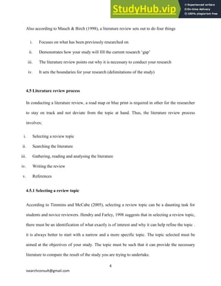 4
isearchconsult@gmail.com
Also according to Mauch & Birch (1998), a literature review sets out to do four things
i. Focuses on what has been previously researched on
ii. Demonstrates how your study will fill the current research ‘gap’
iii. The literature review points out why it is necessary to conduct your research
iv. It sets the boundaries for your research (delimitations of the study)
4.5 Literature review process
In conducting a literature review, a road map or blue print is required in other for the researcher
to stay on track and not deviate from the topic at hand. Thus, the literature review process
involves;
i. Selecting a review topic
ii. Searching the literature
iii. Gathering, reading and analysing the literature
iv. Writing the review
v. References
4.5.1 Selecting a review topic
According to Timmins and McCabe (2005), selecting a review topic can be a daunting task for
students and novice reviewers. Hendry and Farley, 1998 suggests that in selecting a review topic,
there must be an identification of what exactly is of interest and why it can help refine the topic .
it is always better to start with a narrow and a more specific topic. The topic selected must be
aimed at the objectives of your study. The topic must be such that it can provide the necessary
literature to compare the result of the study you are trying to undertake.
 
