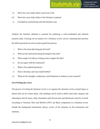 8
isearchconsult@gmail.com
vii. Show how your study relates to previous work
viii. Show how your study relates to the literature in general
ix. Conclude by summarizing what the literature says
Analysis the literature obtained is essential for producing a well-coordinated and coherent
research study. Carrying out an analysis for a literature review can be a daunting task and thus
the following check list can be used to guide this process;
i. What is the main idea being put forward?
ii. What are the main points being developed in the idea?
iii. What sought of evidence is being used to support the idea?
iv. Do you agree with the conclusion?
v. What is the underlining theory?
vi. Does it develop a previous model further?
vii. What are the strengths, weaknesses, and limitations in relation to your research?
4.5.4 Writing the review
The process of writing the literature review is to organise the literature review around topics or
themes that can be written about. Also headings can be used to define each topic category and
subcategory and all issues, ideas, boundaries and relevant area and dimensions must be covered.
According to Newman, Weis and McNeil (1997), the Basic components in a literature review
include the background information, theory, review of the literature on the instruments and
summary.
 