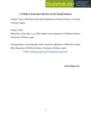 0
A Guide to Literature Review in the Social Sciences
Authors’ Name: Philip Kosi Afenu Deh, Department of Political Science, University
of Ghana, Legon.
Author’s Note:
Philip Kosi Afenu Deh is as a PhD student at the Department of Political Science,
University of Ghana, Legon.
Correspondence concerning this article should be addressed to Philip Kosi Afenu
Deh, Department of Political Science, University of Ghana, Legon.
Email: kosideh@gmail.com or pkadeh@st.ug.edu.gh
SEPTEMBER, 2017
 