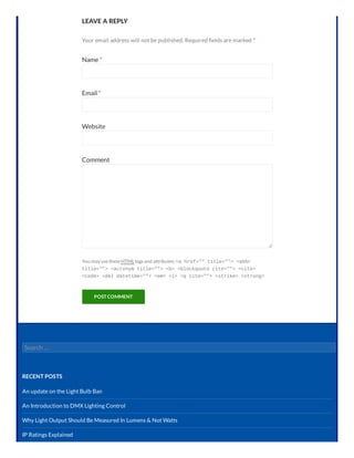LEAVE A REPLY
Your email address will not be published. Required elds are marked *
Name *
Email *
Website
Comment
You may usetheseHTML tagsand attributes: <a href="" title=""> <abbr
title=""> <acronym title=""> <b> <blockquote cite=""> <cite>
<code> <del datetime=""> <em> <i> <q cite=""> <strike> <strong>
POST COMMENT
Search …
RECENT POSTS
An update on the Light Bulb Ban
An Introduction to DMX Lighting Control
Why Light Output Should Be Measured In Lumens & Not Watts
IP Ratings Explained
 