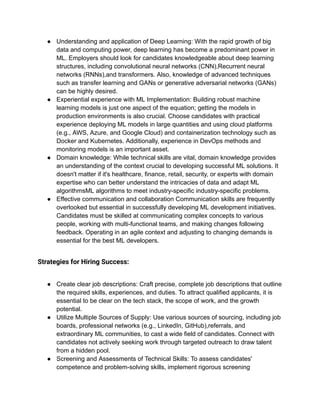 ● Understanding and application of Deep Learning: With the rapid growth of big
data and computing power, deep learning has become a predominant power in
ML. Employers should look for candidates knowledgeable about deep learning
structures, including convolutional neural networks (CNN),Recurrent neural
networks (RNNs),and transformers. Also, knowledge of advanced techniques
such as transfer learning and GANs or generative adversarial networks (GANs)
can be highly desired.
● Experiential experience with ML Implementation: Building robust machine
learning models is just one aspect of the equation; getting the models in
production environments is also crucial. Choose candidates with practical
experience deploying ML models in large quantities and using cloud platforms
(e.g., AWS, Azure, and Google Cloud) and containerization technology such as
Docker and Kubernetes. Additionally, experience in DevOps methods and
monitoring models is an important asset.
● Domain knowledge: While technical skills are vital, domain knowledge provides
an understanding of the context crucial to developing successful ML solutions. It
doesn't matter if it's healthcare, finance, retail, security, or experts with domain
expertise who can better understand the intricacies of data and adapt ML
algorithmsML algorithms to meet industry-specific industry-specific problems.
● Effective communication and collaboration Communication skills are frequently
overlooked but essential in successfully developing ML development initiatives.
Candidates must be skilled at communicating complex concepts to various
people, working with multi-functional teams, and making changes following
feedback. Operating in an agile context and adjusting to changing demands is
essential for the best ML developers.
Strategies for Hiring Success:
● Create clear job descriptions: Craft precise, complete job descriptions that outline
the required skills, experiences, and duties. To attract qualified applicants, it is
essential to be clear on the tech stack, the scope of work, and the growth
potential.
● Utilize Multiple Sources of Supply: Use various sources of sourcing, including job
boards, professional networks (e.g., LinkedIn, GitHub),referrals, and
extraordinary ML communities, to cast a wide field of candidates. Connect with
candidates not actively seeking work through targeted outreach to draw talent
from a hidden pool.
● Screening and Assessments of Technical Skills: To assess candidates'
competence and problem-solving skills, implement rigorous screening
 