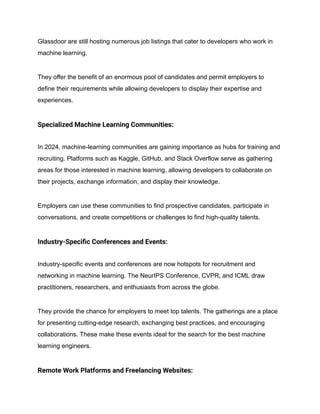 Glassdoor are still hosting numerous job listings that cater to developers who work in
machine learning.
They offer the benefit of an enormous pool of candidates and permit employers to
define their requirements while allowing developers to display their expertise and
experiences.
Specialized Machine Learning Communities:
In 2024, machine-learning communities are gaining importance as hubs for training and
recruiting. Platforms such as Kaggle, GitHub, and Stack Overflow serve as gathering
areas for those interested in machine learning, allowing developers to collaborate on
their projects, exchange information, and display their knowledge.
Employers can use these communities to find prospective candidates, participate in
conversations, and create competitions or challenges to find high-quality talents.
Industry-Specific Conferences and Events:
Industry-specific events and conferences are now hotspots for recruitment and
networking in machine learning. The NeurIPS Conference, CVPR, and ICML draw
practitioners, researchers, and enthusiasts from across the globe.
They provide the chance for employers to meet top talents. The gatherings are a place
for presenting cutting-edge research, exchanging best practices, and encouraging
collaborations. These make these events ideal for the search for the best machine
learning engineers.
Remote Work Platforms and Freelancing Websites:
 