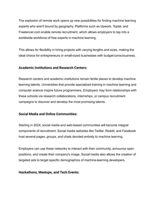 The explosion of remote work opens up new possibilities for finding machine learning
experts who aren't bound by geography. Platforms such as Upwork, Toptal, and
Freelancer.com enable remote recruitment, which allows employers to tap into a
worldwide workforce of free experts in machine learning.
This allows for flexibility in hiring projects with varying lengths and sizes, making the
ideal choice for entrepreneurs or small-sized businesses with budget-consciousness.
Academic Institutions and Research Centers:
Research centers and academic institutions remain fertile places to develop machine
learning talents. Universities that provide specialized training in machine learning and
computer science inspire future programmers. Employers may form relationships with
these schools via research collaborations, internships, or campus recruitment
campaigns to discover and develop the most promising talents.
Social Media and Online Communities:
Starting in 2024, social media and web-based communities will become integral
components of recruitment. Social media websites like Twitter, Reddit, and Facebook
host several pages, groups, and chats devoted entirely to machine learning.
Employers can use these networks to interact with their community, announce open
positions, and create their company's image. Social media also allows the creation of
targeted ads to target specific demographics of machine-learning developers.
Hackathons, Meetups, and Tech Events:
 