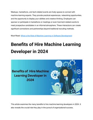 Meetups, hackathons, and tech-related events are lively spaces to connect with
machine learning experts. They provide practical experiences, networking opportunities,
and the opportunity to display your abilities and creative thinking. Employers can
sponsor or participate in hackathons or meetings or even host tech-related events to
meet prospective candidates in an informal atmosphere. These interactions can create
significant connections and partnerships beyond traditional recruiting methods.
Must Read: What is the Role of Machine Learning in Software Development
Benefits of Hire Machine Learning
Developer in 2024
This article examines the many benefits to hire machine learning developers in 2024. It
also reveals the crucial role they play in the pursuit of organizational success.
 