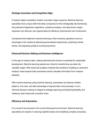 Strategic Innovation and Competitive Edge:
In today's highly competitive market, innovation reigns supreme. Machine learning
specialists have unique skills that allow companies to think strategically. By harnessing
the potential of algorithmic algorithms, predictive analysis, and data-driven insight,
engineers can discover new opportunities for efficiency improvement and involvement.
Companies that implement machine learning in their business operations have an
advantage in the market by delivering personalized experiences, predicting market
trends, and adjusting quickly to evolving dynamics.
Enhanced Decision-Making and Business Intelligence:
In this age of massive data, making well-informed choices is essential for sustainable
development. Machine learning experts are critical to transforming raw data into
valuable insight. With advanced analytics methods like predictive modeling or sentiment
analysis, these experts help businesses extract valuable information from massive
datasets.
With machine learning using machine learning, businesses can discover hidden
patterns, limit risks, and take advantage of opportunities more precisely. In turn,
informed decision-making is integral to strategic planning and fostering flexibility and
resiliency when faced with uncertain times.
Efficiency and Automation:
It is crucial to be punctual in the current fast-paced environment. Machine learning
specialists are experts in reducing repetitive tasks and simplifying complex processes,
 