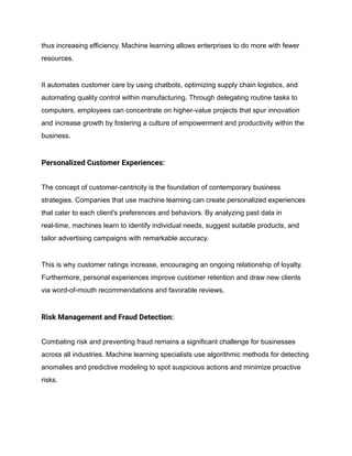thus increasing efficiency. Machine learning allows enterprises to do more with fewer
resources.
It automates customer care by using chatbots, optimizing supply chain logistics, and
automating quality control within manufacturing. Through delegating routine tasks to
computers, employees can concentrate on higher-value projects that spur innovation
and increase growth by fostering a culture of empowerment and productivity within the
business.
Personalized Customer Experiences:
The concept of customer-centricity is the foundation of contemporary business
strategies. Companies that use machine learning can create personalized experiences
that cater to each client's preferences and behaviors. By analyzing past data in
real-time, machines learn to identify individual needs, suggest suitable products, and
tailor advertising campaigns with remarkable accuracy.
This is why customer ratings increase, encouraging an ongoing relationship of loyalty.
Furthermore, personal experiences improve customer retention and draw new clients
via word-of-mouth recommendations and favorable reviews.
Risk Management and Fraud Detection:
Combating risk and preventing fraud remains a significant challenge for businesses
across all industries. Machine learning specialists use algorithmic methods for detecting
anomalies and predictive modeling to spot suspicious actions and minimize proactive
risks.
 