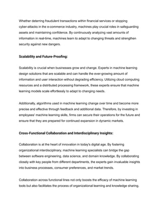 Whether deterring fraudulent transactions within financial services or stopping
cyber-attacks in the e-commerce industry, machines play crucial roles in safeguarding
assets and maintaining confidence. By continuously analyzing vast amounts of
information in real-time, machines learn to adapt to changing threats and strengthen
security against new dangers.
Scalability and Future-Proofing:
Scalability is crucial when businesses grow and change. Experts in machine learning
design solutions that are scalable and can handle the ever-growing amount of
information and user interaction without degrading efficiency. Utilizing cloud computing
resources and a distributed processing framework, these experts ensure that machine
learning models scale effortlessly to adapt to changing needs.
Additionally, algorithms used in machine learning change over time and become more
precise and effective through feedback and additional data. Therefore, by investing in
employees' machine learning skills, firms can secure their operations for the future and
ensure that they are prepared for continued expansion in dynamic markets.
Cross-Functional Collaboration and Interdisciplinary Insights:
Collaboration is at the heart of innovation in today's digital age. By fostering
organizational interdisciplinary, machine learning specialists can bridge the gap
between software engineering, data science, and domain knowledge. By collaborating
closely with key people from different departments, the experts gain invaluable insights
into business processes, consumer preferences, and market trends.
Collaboration across functional lines not only boosts the efficacy of machine learning
tools but also facilitates the process of organizational learning and knowledge sharing.
 