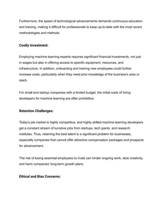 Furthermore, the speed of technological advancements demands continuous education
and training, making it difficult for professionals to keep up-to-date with the most recent
methodologies and methods.
Costly Investment:
Employing machine learning experts requires significant financial investments, not just
in wages but also in offering access to specific equipment, resources, and
infrastructure. In addition, onboarding and training new employees could further
increase costs, particularly when they need prior knowledge of the business's area or
stack.
For small and startup companies with a limited budget, the initial costs of hiring
developers for machine learning are often prohibitive.
Retention Challenges:
Today's job market is highly competitive, and highly skilled machine learning developers
get a constant stream of lucrative jobs from startups, tech giants, and research
institutes. Thus, retaining the best talent is a significant problem for businesses,
especially companies that cannot offer attractive compensation packages and prospects
for advancement.
The risk of losing essential employees to rivals can hinder ongoing work, slow creativity,
and harm companies' long-term growth plans.
Ethical and Bias Concerns:
 