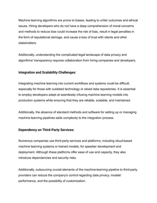 Machine learning algorithms are prone to biases, leading to unfair outcomes and ethical
issues. Hiring developers who do not have a deep comprehension of moral concerns
and methods to reduce bias could increase the risk of bias, result in legal penalties in
the form of reputational damage, and cause a loss of trust with clients and other
stakeholders.
Additionally, understanding the complicated legal landscape of data privacy and
algorithms' transparency requires collaboration from hiring companies and developers.
Integration and Scalability Challenges:
Integrating machine learning into current workflows and systems could be difficult,
especially for those with outdated technology or siloed data repositories. It is essential
to employ developers adept at seamlessly infusing machine learning models into
production systems while ensuring that they are reliable, scalable, and maintained.
Additionally, the absence of standard methods and software for setting up or managing
machine learning pipelines adds complexity to the integration process.
Dependency on Third-Party Services:
Numerous companies use third-party services and platforms, including cloud-based
machine learning systems or trained models, for speedier development and
deployment. Although these platforms offer ease of use and capacity, they also
introduce dependencies and security risks.
Additionally, outsourcing crucial elements of the machine-learning pipeline to third-party
providers can reduce the company's control regarding data privacy, models'
performance, and the possibility of customization.
 