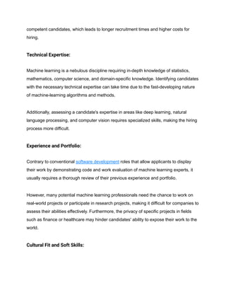 competent candidates, which leads to longer recruitment times and higher costs for
hiring.
Technical Expertise:
Machine learning is a nebulous discipline requiring in-depth knowledge of statistics,
mathematics, computer science, and domain-specific knowledge. Identifying candidates
with the necessary technical expertise can take time due to the fast-developing nature
of machine-learning algorithms and methods.
Additionally, assessing a candidate's expertise in areas like deep learning, natural
language processing, and computer vision requires specialized skills, making the hiring
process more difficult.
Experience and Portfolio:
Contrary to conventional software development roles that allow applicants to display
their work by demonstrating code and work evaluation of machine learning experts, it
usually requires a thorough review of their previous experience and portfolio.
However, many potential machine learning professionals need the chance to work on
real-world projects or participate in research projects, making it difficult for companies to
assess their abilities effectively. Furthermore, the privacy of specific projects in fields
such as finance or healthcare may hinder candidates' ability to expose their work to the
world.
Cultural Fit and Soft Skills:
 