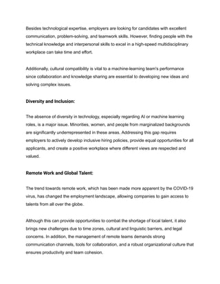 Besides technological expertise, employers are looking for candidates with excellent
communication, problem-solving, and teamwork skills. However, finding people with the
technical knowledge and interpersonal skills to excel in a high-speed multidisciplinary
workplace can take time and effort.
Additionally, cultural compatibility is vital to a machine-learning team's performance
since collaboration and knowledge sharing are essential to developing new ideas and
solving complex issues.
Diversity and Inclusion:
The absence of diversity in technology, especially regarding AI or machine learning
roles, is a major issue. Minorities, women, and people from marginalized backgrounds
are significantly underrepresented in these areas. Addressing this gap requires
employers to actively develop inclusive hiring policies, provide equal opportunities for all
applicants, and create a positive workplace where different views are respected and
valued.
Remote Work and Global Talent:
The trend towards remote work, which has been made more apparent by the COVID-19
virus, has changed the employment landscape, allowing companies to gain access to
talents from all over the globe.
Although this can provide opportunities to combat the shortage of local talent, it also
brings new challenges due to time zones, cultural and linguistic barriers, and legal
concerns. In addition, the management of remote teams demands strong
communication channels, tools for collaboration, and a robust organizational culture that
ensures productivity and team cohesion.
 