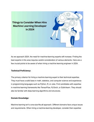 As we approach 2024, the need for machine-learning experts will increase. Finding the
best experts in this area requires careful consideration of various elements. Here are a
few crucial points to be aware of when hiring a machine learning engineer in 2024.
Technical Proficiency:
The primary criterion for hiring a machine learning expert is their technical expertise.
They must have a solid base in math, statistics, and computer science and experience
in programming languages such as Python, R, or Julia. Find candidates with expertise
in machine learning frameworks like TensorFlow, PyTorch, or Scikit-learn. They should
also be familiar with deep learning algorithms and structures.
Domain Knowledge:
Machine learning isn't a one-size-fits-all approach. Different domains face unique issues
and requirements. When hiring a machine-learning developer, consider their expertise
 