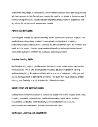 and domain knowledge. If, for instance, you're in the healthcare field, look for applicants
with backgrounds in bioinformatics or imaging for medical purposes. In the same way, if
you're working in finance, you should look for professionals who have experience with
algorithms for trading or risk assessment models.
Portfolio and Projects:
A developer's abilities are demonstrated by a solid portfolio and previous projects. Find
candidates who have been involved in a variety of machine learning projects,
particularly in real-world situations. Examine the difficulty of their work, the methods they
used, and the results obtained. An experienced developer with positive results and
measurable outcomes will likely be a valuable asset to your team.
Problem-Solving Skills:
Machine learning projects usually require tackling complex problems and overcoming
various issues. This is why it is crucial to evaluate a developer's problem-solving
abilities during hiring. Provide candidates with scenarios or real-world challenges and
assess their approach to solving the problems. Find out if they have creativity, critical
thinking, and flexibility to apply solutions for different situations.
Collaboration and Communication:
Collaboration and communication to collaborate closely with teams projects of all kinds,
including engineers, data scientists, and business stakeholders. When you hire,
evaluate the candidate's ability to clearly communicate technical concepts,
communicate with colleagues, and communicate their ideas.
Continuous Learning and Adaptability:
 