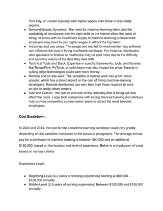 York City, or London typically earn higher wages than those in less costly
regions.
● Demand-Supply Dynamics: The need for machine learning talent and the
availability of developers with the right skills in the market affect the costs of
hiring. In areas with an insufficient supply of machine learning professionals,
employers may have to pay higher wages to attract the top talent.
● Industries and use cases: The usage and market for machine learning software
can influence the cost of hiring a software developer. For instance, developers
who specialize in finance or healthcare may be paid more due to the difficulty
and sensitive nature of the data they deal with.
● Technical Tools and Stack: Expertise in specific frameworks, tools, and libraries
like TensorFlow, PyTorch, or scikit-learn may also impact the price. Experts in
cutting-edge technologies could earn more money.
● Remote and on-site work: The versatility of remote work has grown more
popular, which has a direct impact on the cost of hiring machine-learning
developers. Remote developers can earn less than those required to work
on-site in costly urban centers.
● Size and Culture: The culture and size of the company that is hiring will also
affect the costs. Large tech companies with strong financial backing and startups
may provide competitive compensation plans to attract the most talented
employees.
Cost Breakdown:
In 2024 and 2024, the cost to hire a machine learning developer could vary greatly
depending on the variables mentioned in the previous paragraphs. The average annual
pay for a developer in machine learning is between $80,000 and an additional
$180,000, based on the location and level of experience. Below is a breakdown of costs
based on various criteria:
Experience Level:
● Beginning-Level (0-2 years of working experience) Starting at $80,000 -
$120,000 annually
● Middle-Level (2-5 years of working experience) Between $120,000 and $150,000
annually
 