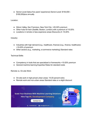 ● Senior-Level (5plus five years' experience) Senior-Level: $150,000 -
$180,000plus annually
Location:
● Silicon Valley, San Francisco, New York City: +20-30% premium
● Other hubs for tech (Seattle, Boston, London) with a premium of 10-20%
● Locations in remote or less expensive areas Discounts of -10-20%
Industry:
● Industries with high demand (e.g., healthcare, finance) (e.g., finance, healthcare):
+10-20% of premium
● Other sectors (e.g., marketing, e-commerce marketing) Standard rates
Technical Skills:
● Competency in tools that are specialized or frameworks +10-20% premium
● General machine learning Expertise Rates for standard costs
Remote vs. On-site Work:
● On-site work in high-priced urban areas: 10-20 percent extra
● Remote work and non-urban areas Standard rates or a slight discount
 