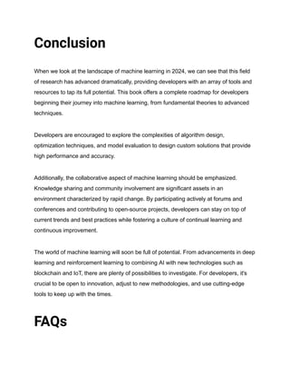 Conclusion
When we look at the landscape of machine learning in 2024, we can see that this field
of research has advanced dramatically, providing developers with an array of tools and
resources to tap its full potential. This book offers a complete roadmap for developers
beginning their journey into machine learning, from fundamental theories to advanced
techniques.
Developers are encouraged to explore the complexities of algorithm design,
optimization techniques, and model evaluation to design custom solutions that provide
high performance and accuracy.
Additionally, the collaborative aspect of machine learning should be emphasized.
Knowledge sharing and community involvement are significant assets in an
environment characterized by rapid change. By participating actively at forums and
conferences and contributing to open-source projects, developers can stay on top of
current trends and best practices while fostering a culture of continual learning and
continuous improvement.
The world of machine learning will soon be full of potential. From advancements in deep
learning and reinforcement learning to combining AI with new technologies such as
blockchain and IoT, there are plenty of possibilities to investigate. For developers, it's
crucial to be open to innovation, adjust to new methodologies, and use cutting-edge
tools to keep up with the times.
FAQs
 